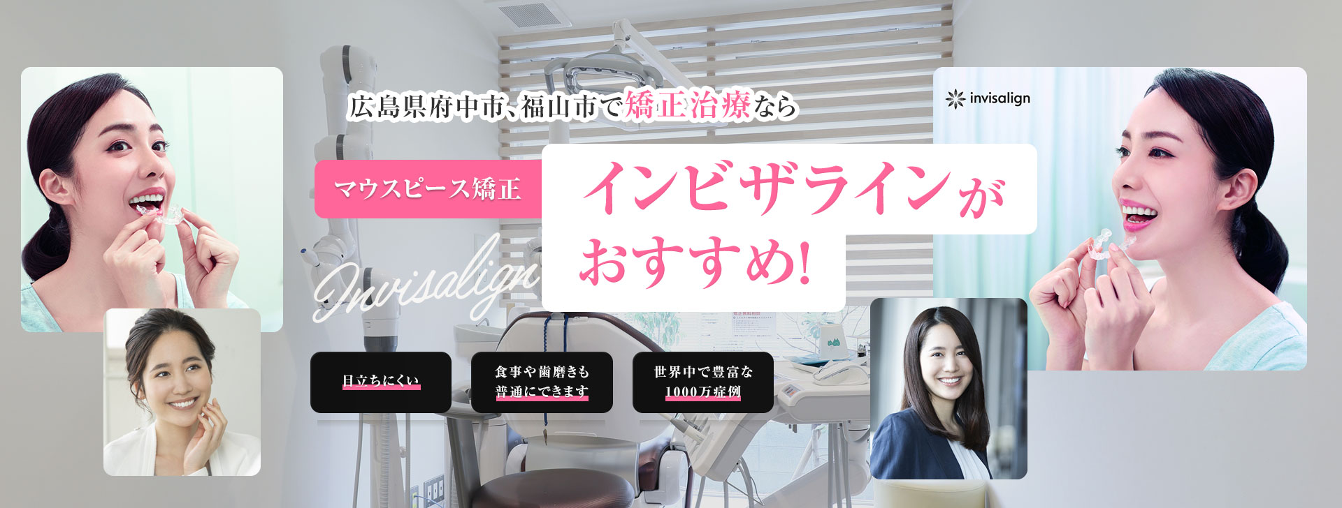広島県府中市、福山市で矯正治療ならマウスピース矯正インビザラインがおすすめ！ 目立ちにくい 食事や歯磨きも普通にできます 世界中で豊富な1000万症例